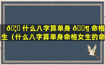 🦟 什么八字算单身 🐶 命格女生（什么八字算单身命格女生的命运）